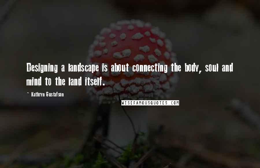 Kathryn Gustafson quotes: Designing a landscape is about connecting the body, soul and mind to the land itself.