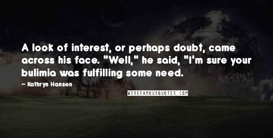 Kathryn Hansen quotes: A look of interest, or perhaps doubt, came across his face. "Well," he said, "I'm sure your bulimia was fulfilling some need.