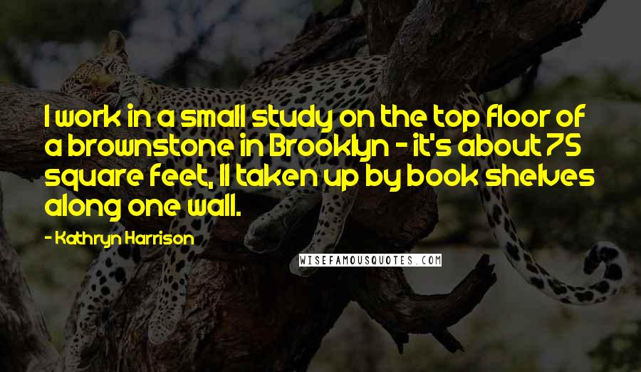 Kathryn Harrison quotes: I work in a small study on the top floor of a brownstone in Brooklyn - it's about 75 square feet, 11 taken up by book shelves along one wall.