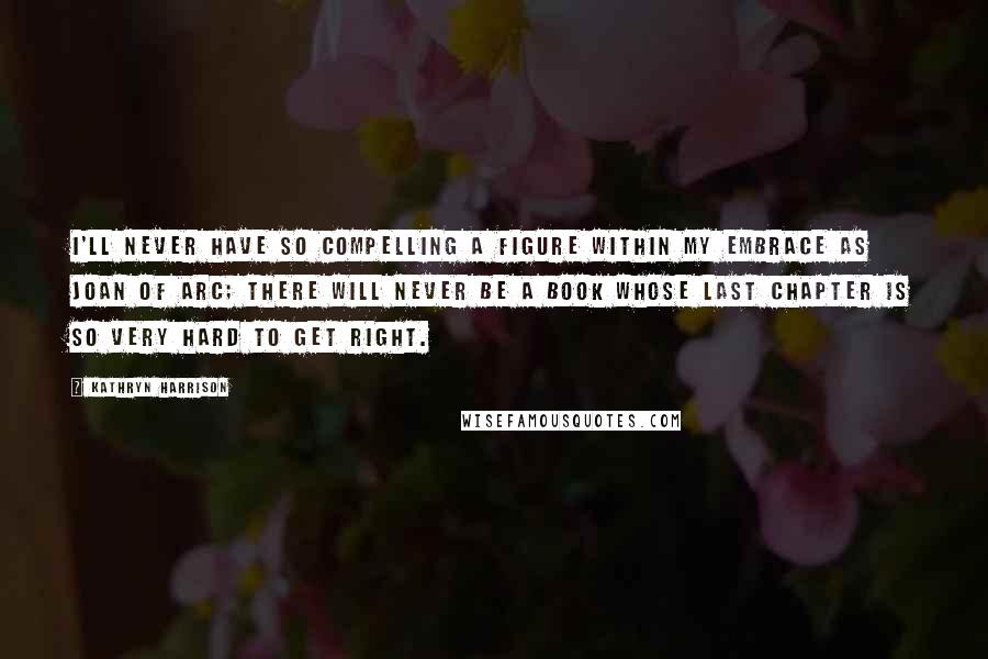 Kathryn Harrison quotes: I'll never have so compelling a figure within my embrace as Joan of Arc; there will never be a book whose last chapter is so very hard to get right. Kathryn Harrison quotes: I'll never have so compelling a figure within my embrace as Joan of Arc; there will never be a book whose last chapter is so very hard to get right.