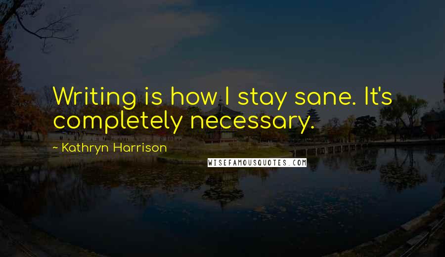 Kathryn Harrison quotes: Writing is how I stay sane. It's completely necessary.