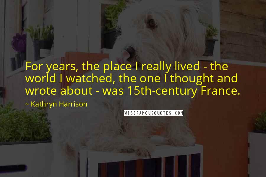 Kathryn Harrison quotes: For years, the place I really lived - the world I watched, the one I thought and wrote about - was 15th-century France. Kathryn Harrison quotes: For years, the place I really lived - the world I watched, the one I thought and wrote about - was 15th-century France.