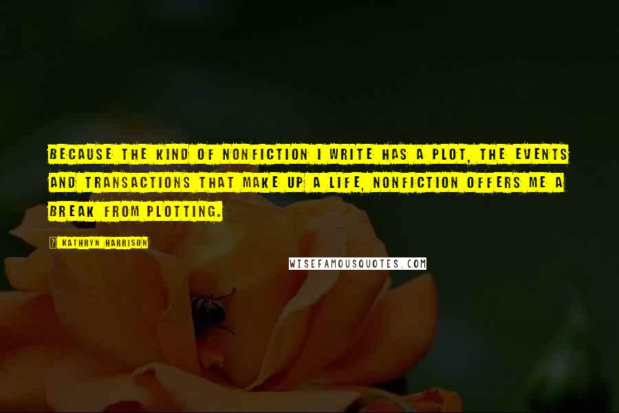 Kathryn Harrison quotes: Because the kind of nonfiction I write has a plot, the events and transactions that make up a life, nonfiction offers me a break from plotting.