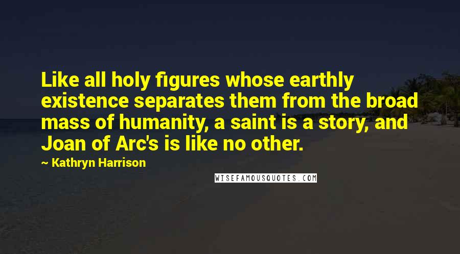 Kathryn Harrison quotes: Like all holy figures whose earthly existence separates them from the broad mass of humanity, a saint is a story, and Joan of Arc's is like no other. Kathryn Harrison quotes: Like all holy figures whose earthly existence separates them from the broad mass of humanity, a saint is a story, and Joan of Arc's is like no other.