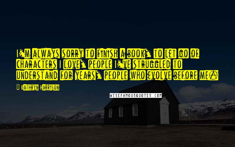 Kathryn Harrison quotes: I'm always sorry to finish a book, to let go of characters I love, people I've struggled to understand for years, people who evolve before me. Kathryn Harrison quotes: I'm always sorry to finish a book, to let go of characters I love, people I've struggled to understand for years, people who evolve before me.