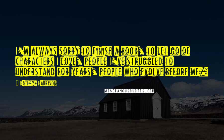Kathryn Harrison quotes: I'm always sorry to finish a book, to let go of characters I love, people I've struggled to understand for years, people who evolve before me.