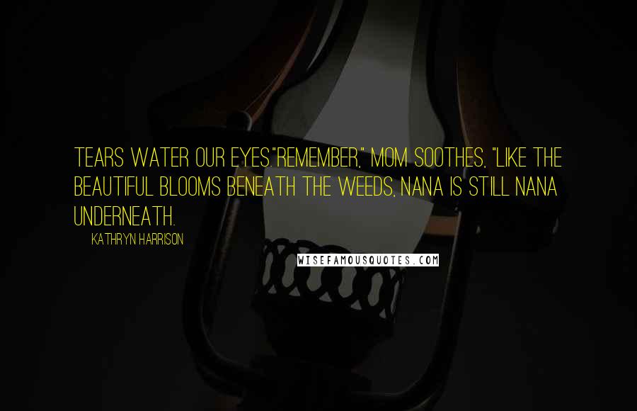 Kathryn Harrison quotes: Tears water our eyes."Remember," mom soothes, "like the beautiful blooms beneath the weeds, Nana is still Nana underneath.