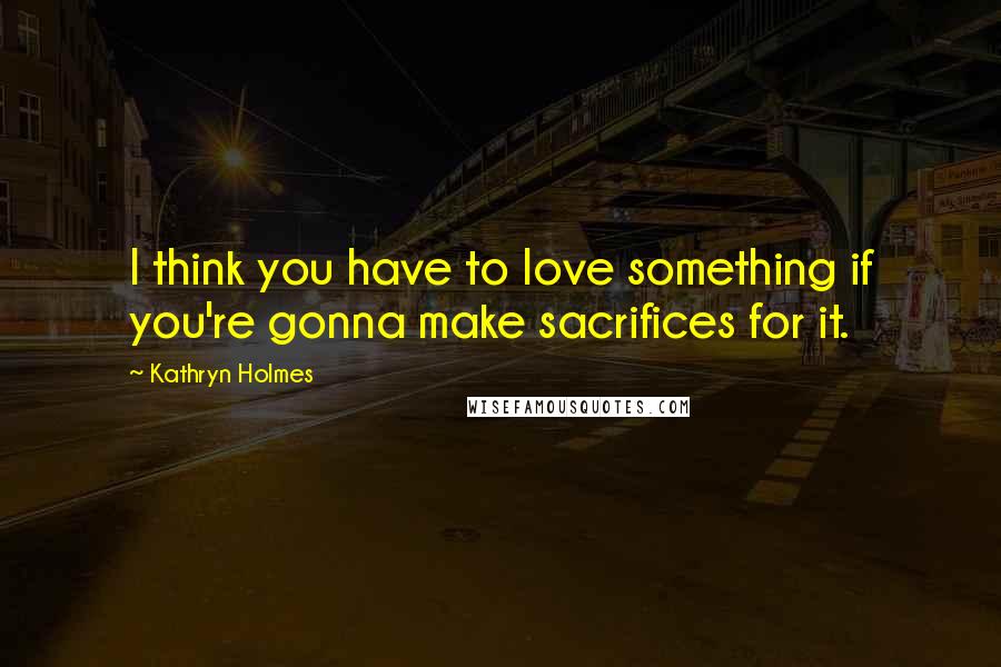 Kathryn Holmes quotes: I think you have to love something if you're gonna make sacrifices for it.
