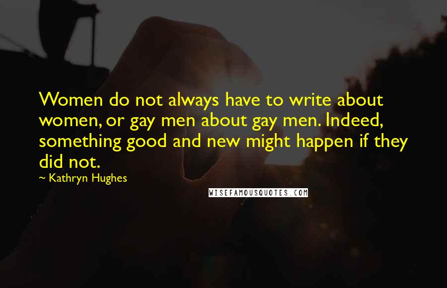 Kathryn Hughes quotes: Women do not always have to write about women, or gay men about gay men. Indeed, something good and new might happen if they did not.