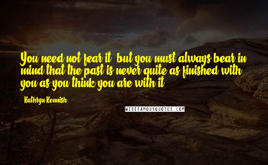 Kathryn Kennish quotes: You need not fear it, but you must always bear in mind that the past is never quite as finished with you as you think you are with it.