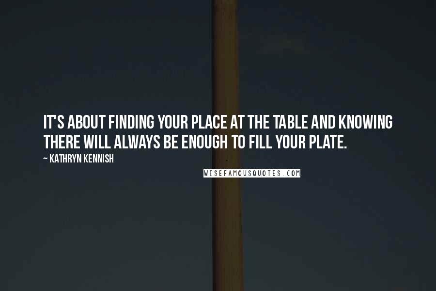 Kathryn Kennish quotes: It's about finding your place at the table and knowing there will always be enough to fill your plate. Kathryn Kennish quotes: It's about finding your place at the table and knowing there will always be enough to fill your plate.