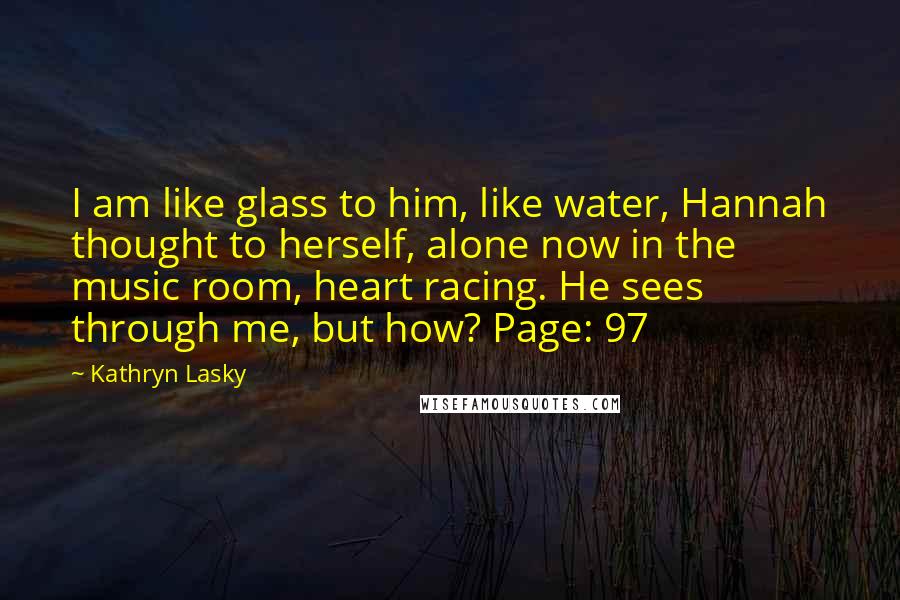 Kathryn Lasky quotes: I am like glass to him, like water, Hannah thought to herself, alone now in the music room, heart racing. He sees through me, but how? Page: 97