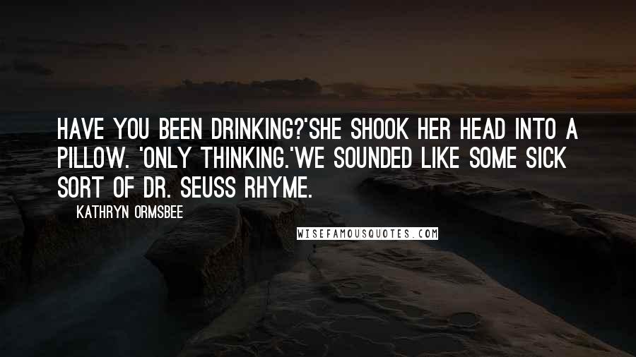 Kathryn Ormsbee quotes: Have you been drinking?'She shook her head into a pillow. 'Only thinking.'We sounded like some sick sort of Dr. Seuss rhyme.