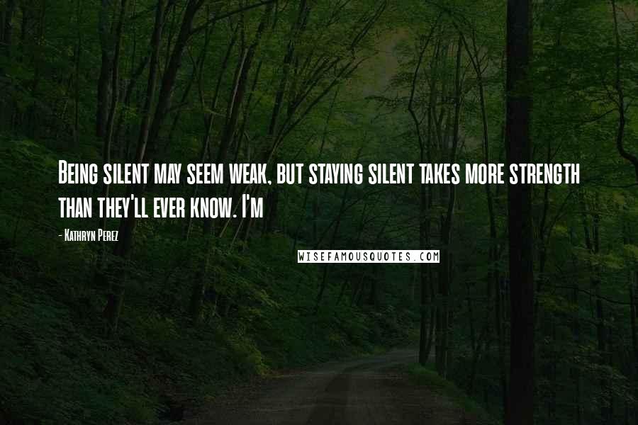 Kathryn Perez quotes: Being silent may seem weak, but staying silent takes more strength than they'll ever know. I'm