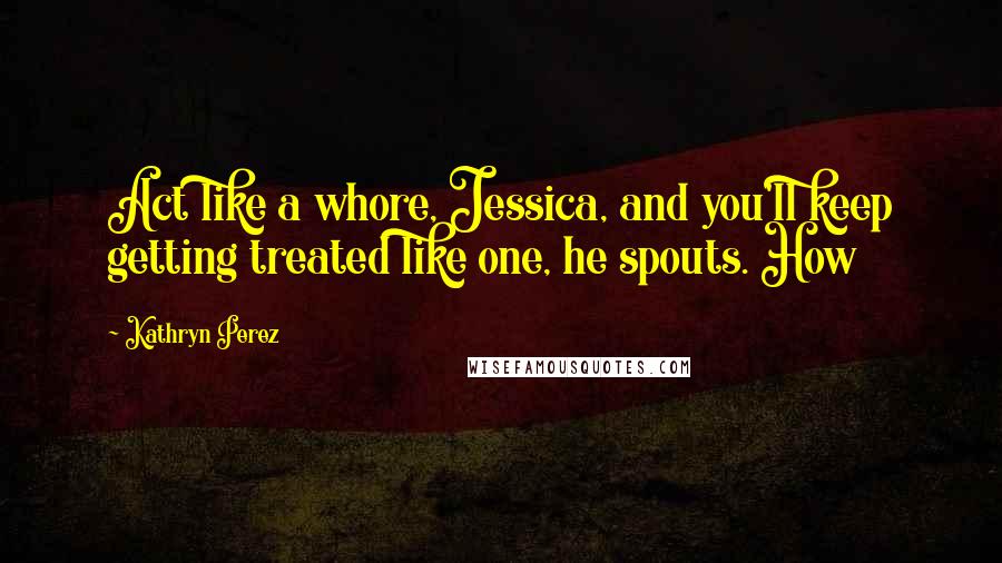 Kathryn Perez quotes: Act like a whore, Jessica, and you'll keep getting treated like one, he spouts. How