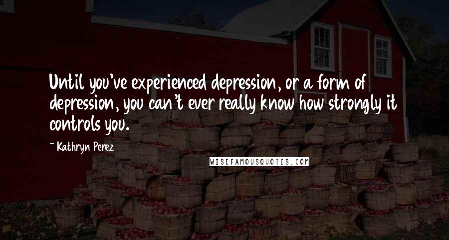 Kathryn Perez quotes: Until you've experienced depression, or a form of depression, you can't ever really know how strongly it controls you. Kathryn Perez quotes: Until you've experienced depression, or a form of depression, you can't ever really know how strongly it controls you.