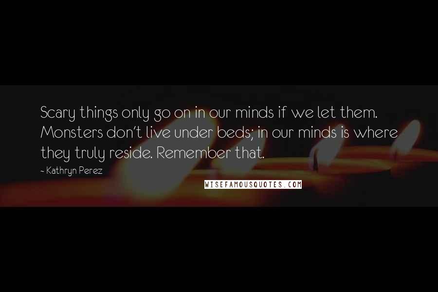 Kathryn Perez quotes: Scary things only go on in our minds if we let them. Monsters don't live under beds; in our minds is where they truly reside. Remember that.