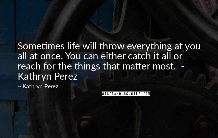 Kathryn Perez quotes: Sometimes life will throw everything at you all at once. You can either catch it all or reach for the things that matter most. - Kathryn Perez