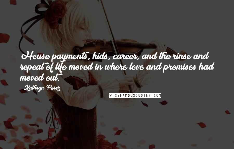 Kathryn Perez quotes: House payments, kids, career, and the rinse and repeat of life moved in where love and promises had moved out. Kathryn Perez quotes: House payments, kids, career, and the rinse and repeat of life moved in where love and promises had moved out.