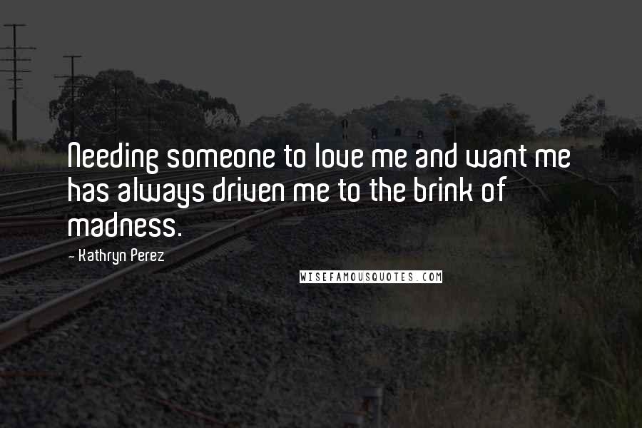 Kathryn Perez quotes: Needing someone to love me and want me has always driven me to the brink of madness.