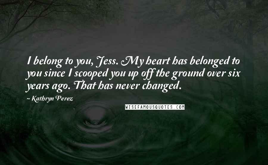 Kathryn Perez quotes: I belong to you, Jess. My heart has belonged to you since I scooped you up off the ground over six years ago. That has never changed.