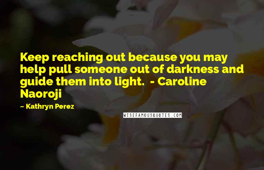 Kathryn Perez quotes: Keep reaching out because you may help pull someone out of darkness and guide them into light. - Caroline Naoroji Kathryn Perez quotes: Keep reaching out because you may help pull someone out of darkness and guide them into light. - Caroline Naoroji