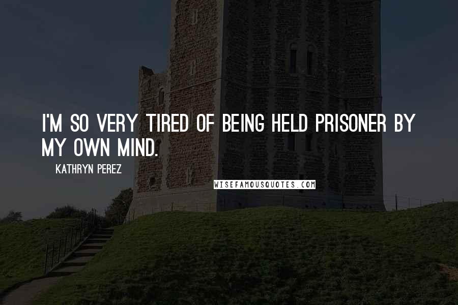 Kathryn Perez quotes: I'm so very tired of being held prisoner by my own mind.