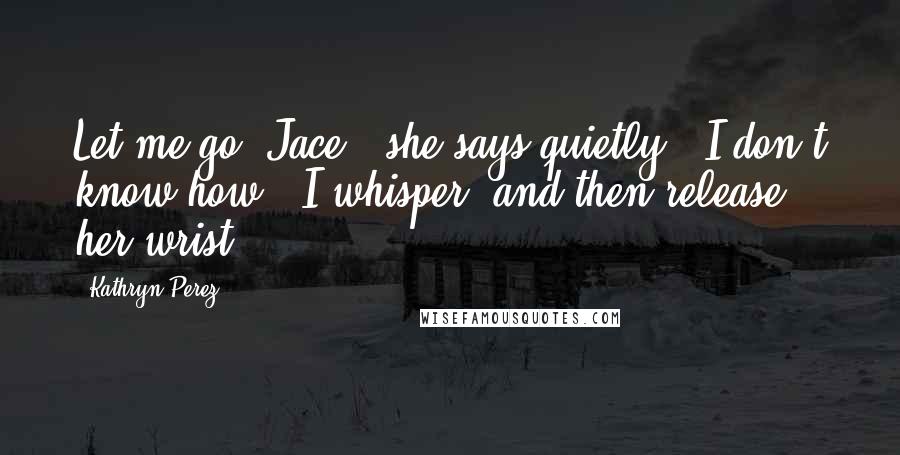 Kathryn Perez quotes: Let me go, Jace," she says quietly. "I don't know how," I whisper, and then release her wrist.