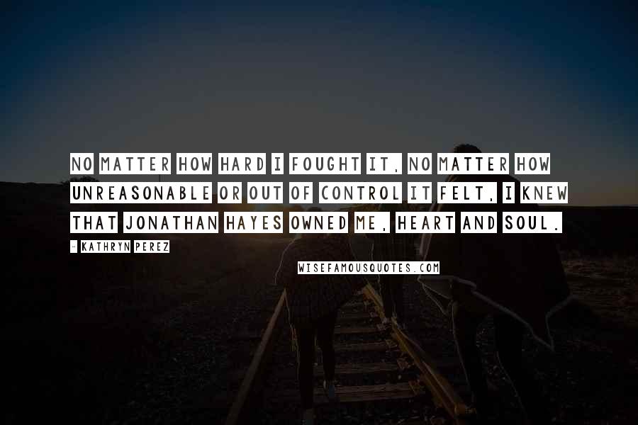 Kathryn Perez quotes: No matter how hard I fought it, no matter how unreasonable or out of control it felt, I knew that Jonathan Hayes owned me, heart and soul. Kathryn Perez quotes: No matter how hard I fought it, no matter how unreasonable or out of control it felt, I knew that Jonathan Hayes owned me, heart and soul.