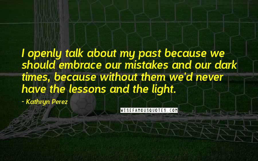Kathryn Perez quotes: I openly talk about my past because we should embrace our mistakes and our dark times, because without them we'd never have the lessons and the light. Kathryn Perez quotes: I openly talk about my past because we should embrace our mistakes and our dark times, because without them we'd never have the lessons and the light.