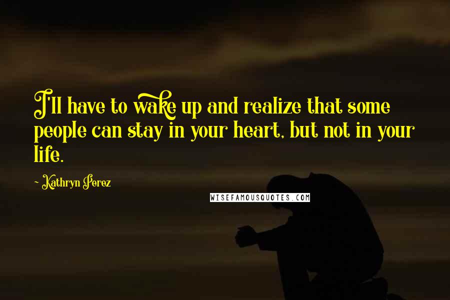 Kathryn Perez quotes: I'll have to wake up and realize that some people can stay in your heart, but not in your life.