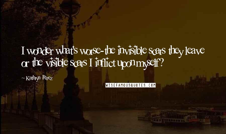 Kathryn Perez quotes: I wonder what's worse-the invisible scars they leave or the visible scars I inflict upon myself?