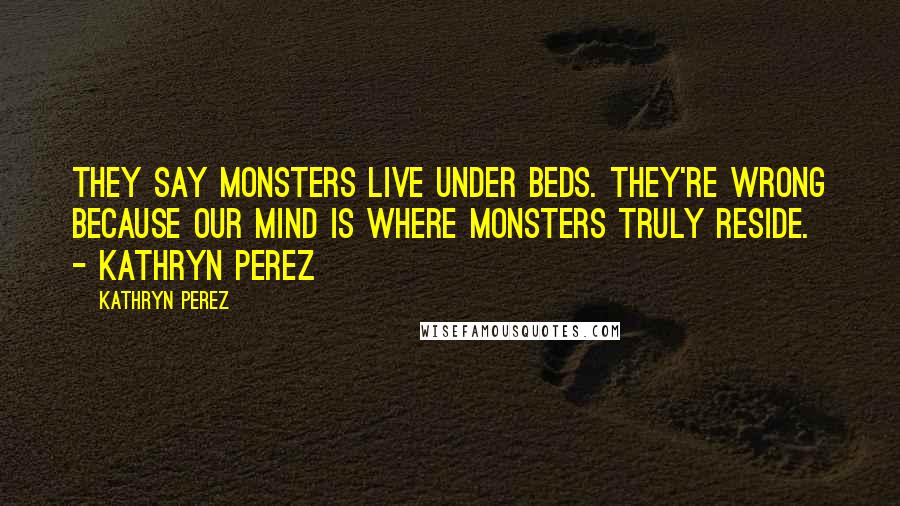 Kathryn Perez quotes: They say monsters live under beds. They're wrong because our mind is where monsters truly reside. - Kathryn Perez