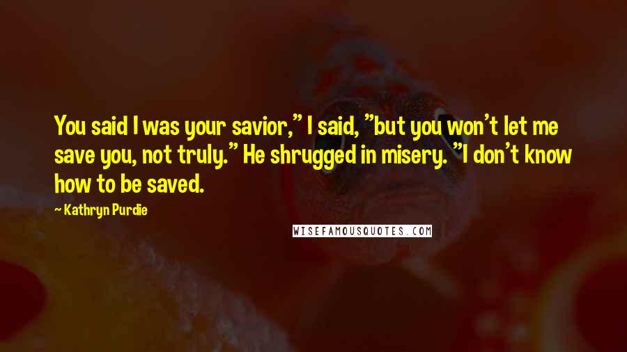 Kathryn Purdie quotes: You said I was your savior," I said, "but you won't let me save you, not truly." He shrugged in misery. "I don't know how to be saved. Kathryn Purdie quotes: You said I was your savior," I said, "but you won't let me save you, not truly." He shrugged in misery. "I don't know how to be saved.