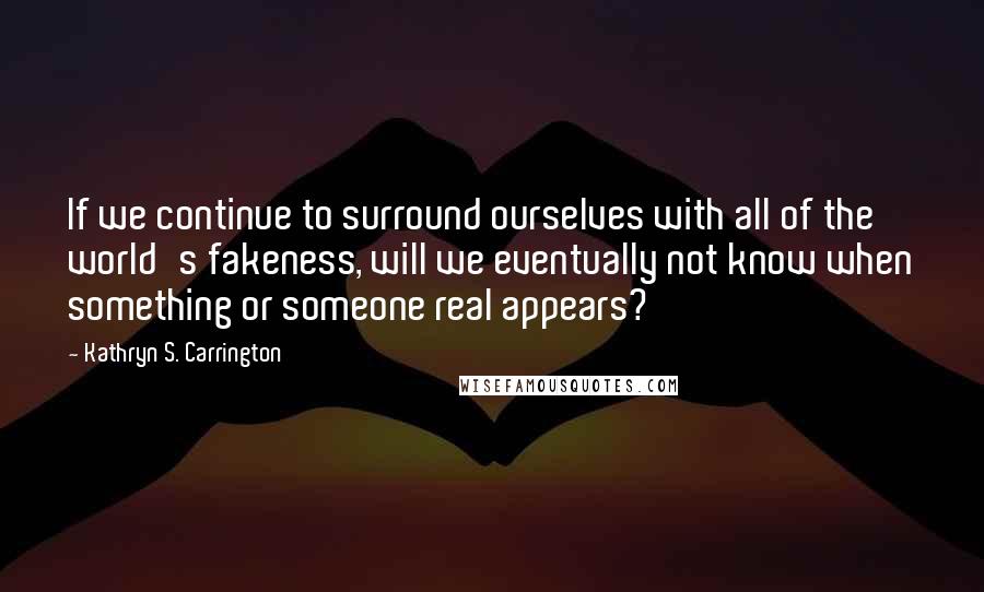 Kathryn S. Carrington quotes: If we continue to surround ourselves with all of the world's fakeness, will we eventually not know when something or someone real appears? Kathryn S. Carrington quotes: If we continue to surround ourselves with all of the world's fakeness, will we eventually not know when something or someone real appears?