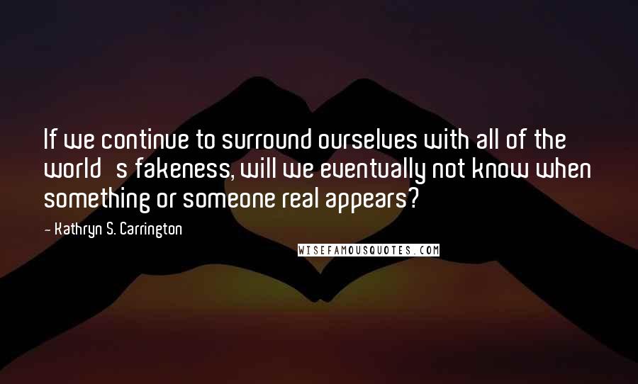 Kathryn S. Carrington quotes: If we continue to surround ourselves with all of the world's fakeness, will we eventually not know when something or someone real appears?