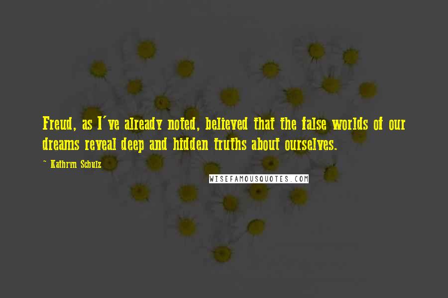 Kathryn Schulz quotes: Freud, as I've already noted, believed that the false worlds of our dreams reveal deep and hidden truths about ourselves. Kathryn Schulz quotes: Freud, as I've already noted, believed that the false worlds of our dreams reveal deep and hidden truths about ourselves.