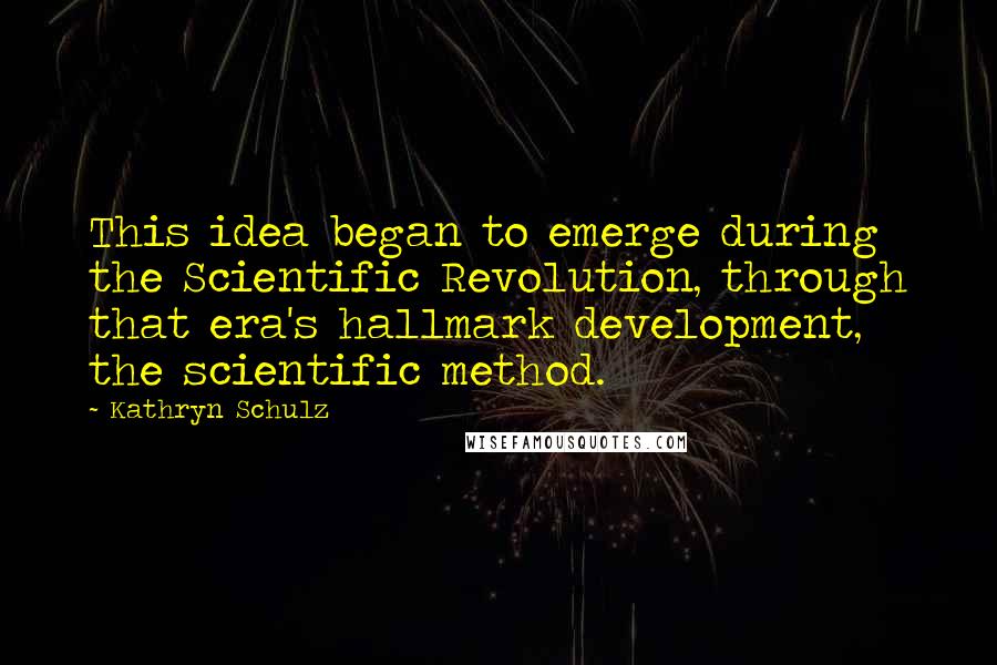 Kathryn Schulz quotes: This idea began to emerge during the Scientific Revolution, through that era's hallmark development, the scientific method. Kathryn Schulz quotes: This idea began to emerge during the Scientific Revolution, through that era's hallmark development, the scientific method.