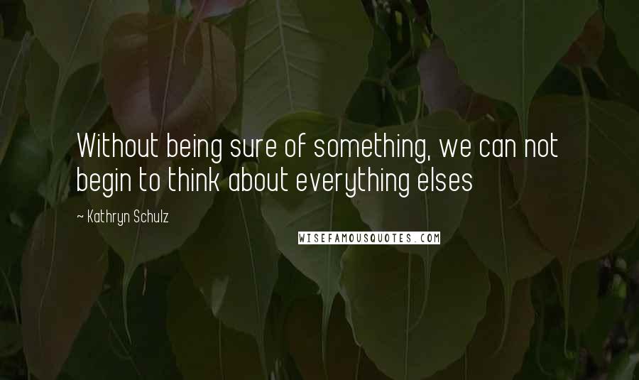 Kathryn Schulz quotes: Without being sure of something, we can not begin to think about everything elses