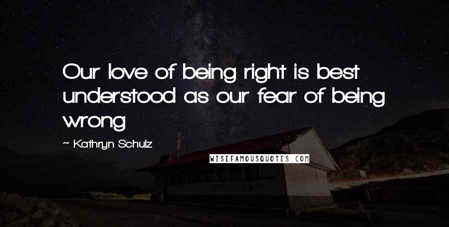 Kathryn Schulz quotes: Our love of being right is best understood as our fear of being wrong