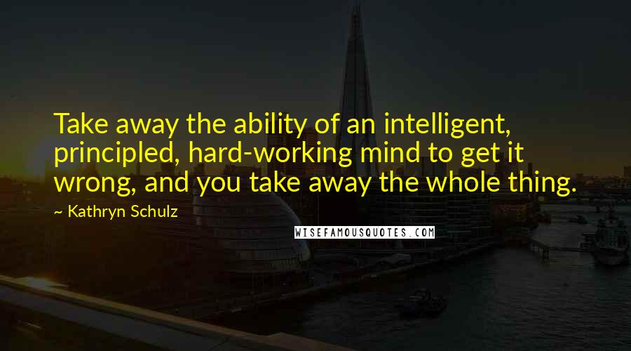 Kathryn Schulz quotes: Take away the ability of an intelligent, principled, hard-working mind to get it wrong, and you take away the whole thing.