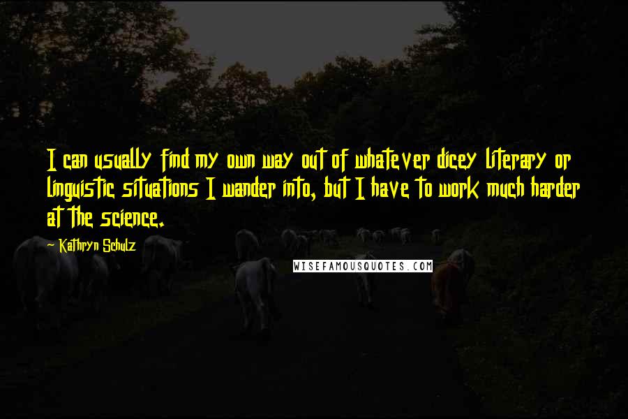 Kathryn Schulz quotes: I can usually find my own way out of whatever dicey literary or linguistic situations I wander into, but I have to work much harder at the science. Kathryn Schulz quotes: I can usually find my own way out of whatever dicey literary or linguistic situations I wander into, but I have to work much harder at the science.