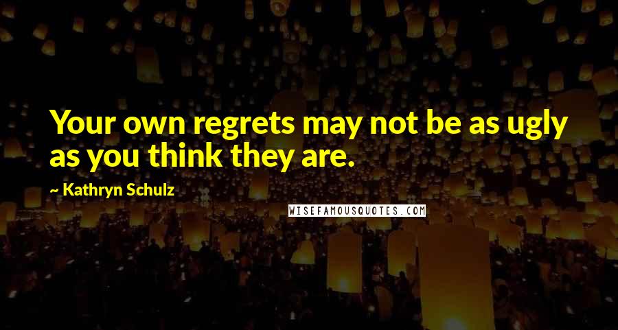 Kathryn Schulz quotes: Your own regrets may not be as ugly as you think they are.