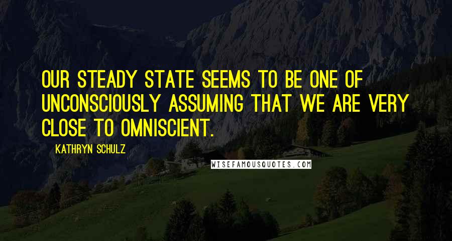 Kathryn Schulz quotes: Our steady state seems to be one of unconsciously assuming that we are very close to omniscient.