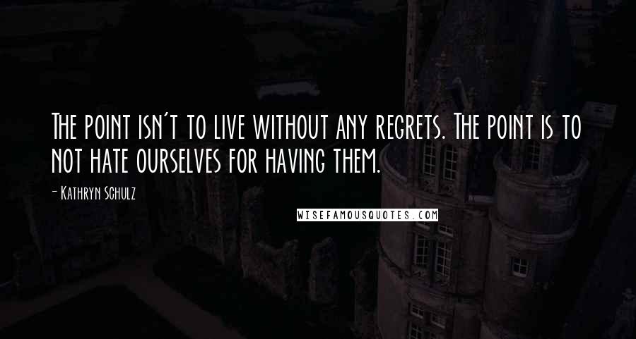 Kathryn Schulz quotes: The point isn't to live without any regrets. The point is to not hate ourselves for having them.