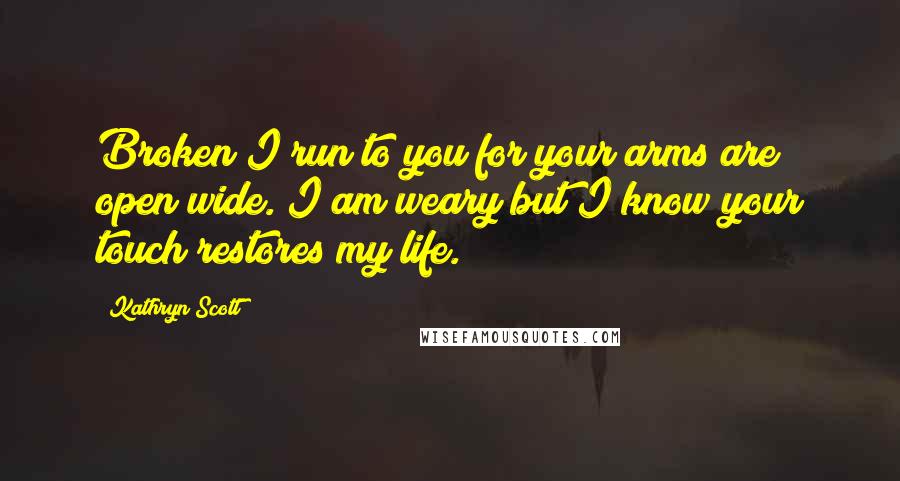 Kathryn Scott quotes: Broken I run to you for your arms are open wide. I am weary but I know your touch restores my life.