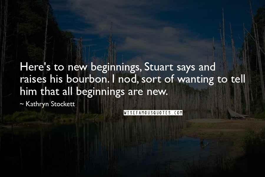 Kathryn Stockett quotes: Here's to new beginnings, Stuart says and raises his bourbon. I nod, sort of wanting to tell him that all beginnings are new.