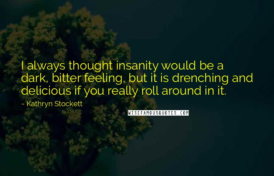 Kathryn Stockett quotes: I always thought insanity would be a dark, bitter feeling, but it is drenching and delicious if you really roll around in it.