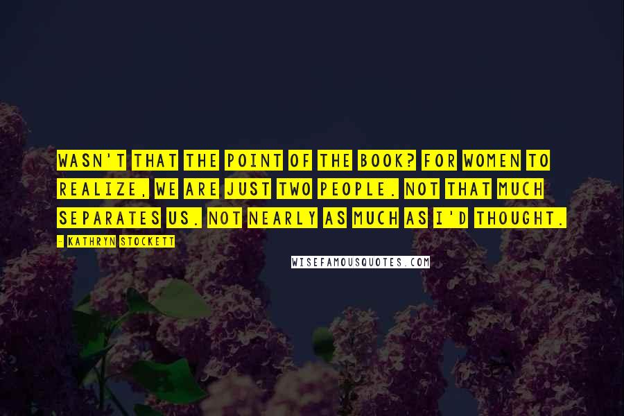 Kathryn Stockett quotes: Wasn't that the point of the book? For women to realize, We are just two people. Not that much separates us. Not nearly as much as I'd thought.