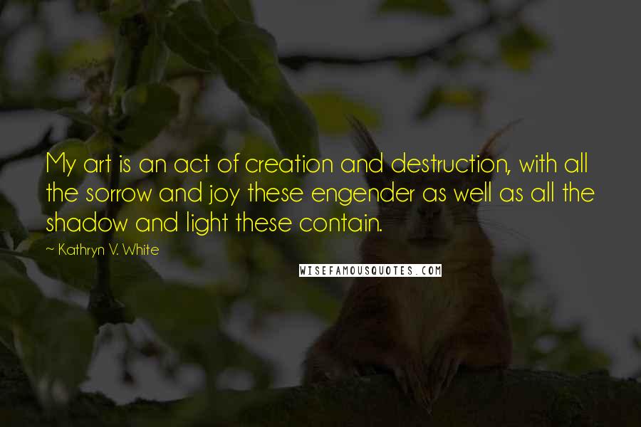 Kathryn V. White quotes: My art is an act of creation and destruction, with all the sorrow and joy these engender as well as all the shadow and light these contain.